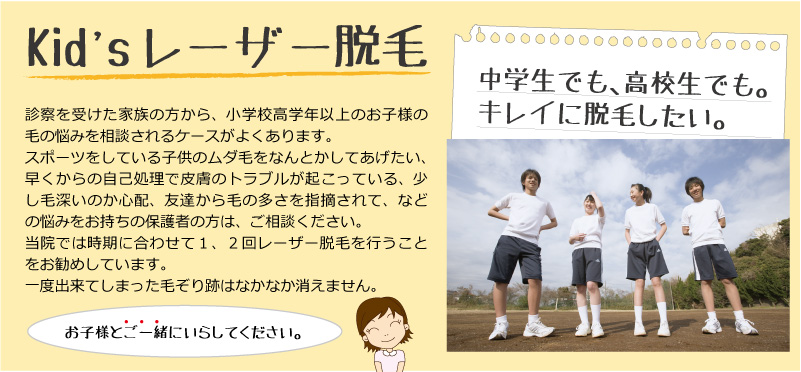 子供のレーザー脱毛。中学生でも高校生でもキレイに脱毛したい。診察を受けた家族の方から、小学校高学年以上のお子様の毛の悩みを相談されるケースがよくあります。スポーツをしている子供のムダ毛をなんとかしてあげたい、早くからの自己処理で皮膚のトラブルが起こっている、少し毛深いのか心配、友達から毛の多さを指摘されて、などの悩みには子供ですがレーザー脱毛をお勧めしています。悩みを１つでも解決してあげたいのと、一度出来てしまった毛ぞり跡はなかなか消えないからです。