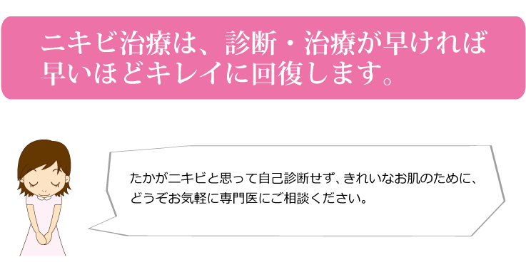 ニキビ治療は、診断・治療が早ければ早いほどキレイに回復します。たかがニキビと思って自己診断せずに、きれいなお肌の為どうぞお気軽に専門医にご相談ください。