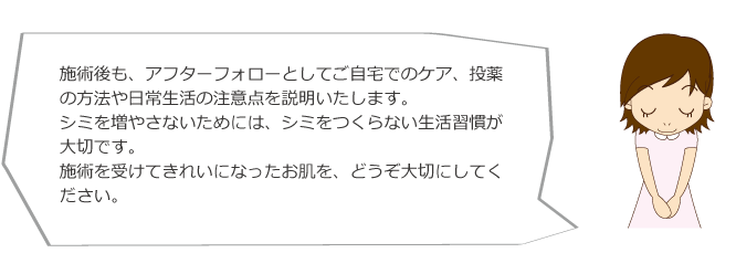 施術後も、アフターフォローとしてご自宅でのケア、投薬の方法や日常生活の注意点を説明いたします。シミを増やさないためには、シミをつくらない生活習慣が大切です。施術を受けてきれいになったお肌を、どうぞ大切にしてください。メディカルエステ 高岡美容皮膚科 白崎医院